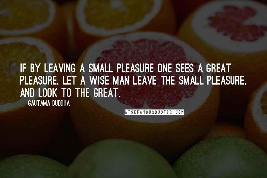 Gautama Buddha Quotes: If by leaving a small pleasure one sees a great pleasure, let a wise man leave the small pleasure, and look to the great.