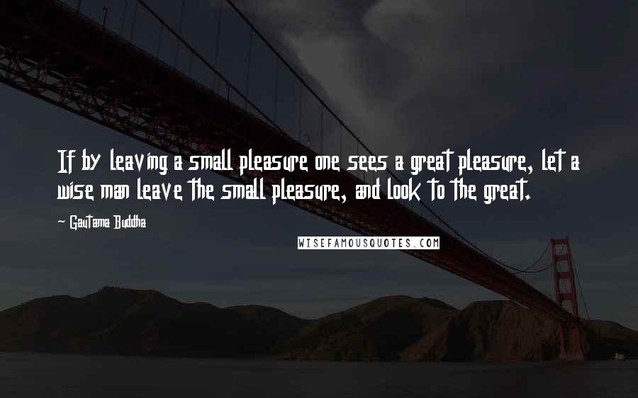 Gautama Buddha Quotes: If by leaving a small pleasure one sees a great pleasure, let a wise man leave the small pleasure, and look to the great.