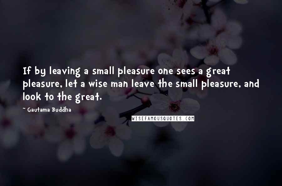 Gautama Buddha Quotes: If by leaving a small pleasure one sees a great pleasure, let a wise man leave the small pleasure, and look to the great.