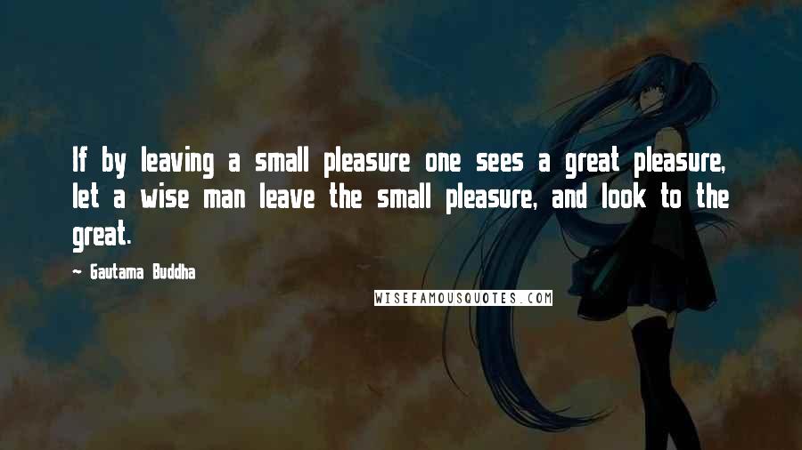 Gautama Buddha Quotes: If by leaving a small pleasure one sees a great pleasure, let a wise man leave the small pleasure, and look to the great.