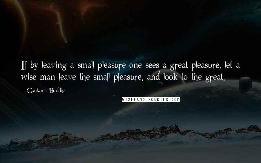 Gautama Buddha Quotes: If by leaving a small pleasure one sees a great pleasure, let a wise man leave the small pleasure, and look to the great.