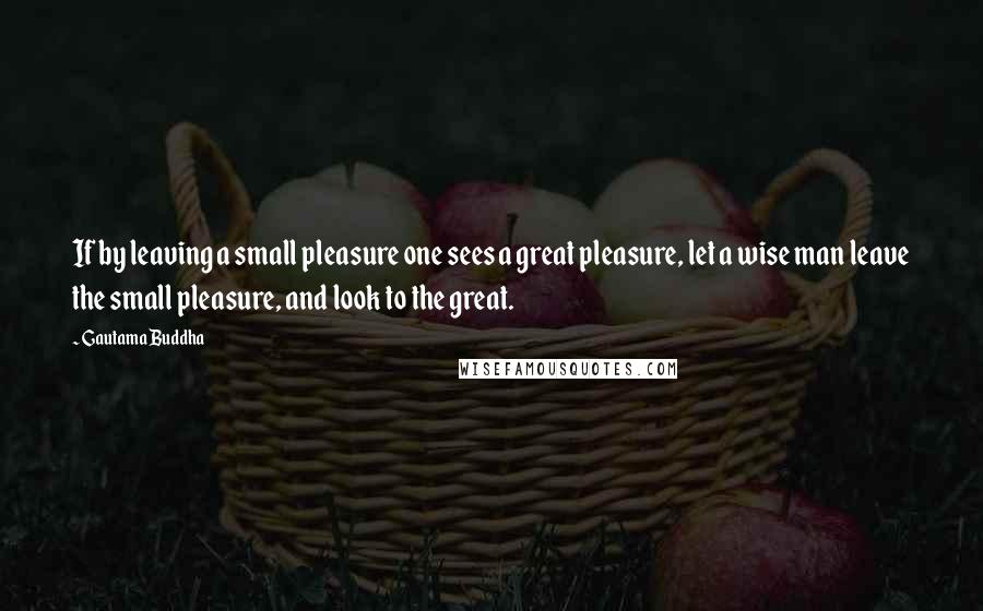 Gautama Buddha Quotes: If by leaving a small pleasure one sees a great pleasure, let a wise man leave the small pleasure, and look to the great.