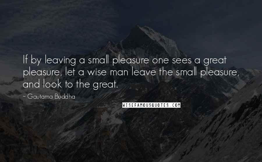 Gautama Buddha Quotes: If by leaving a small pleasure one sees a great pleasure, let a wise man leave the small pleasure, and look to the great.