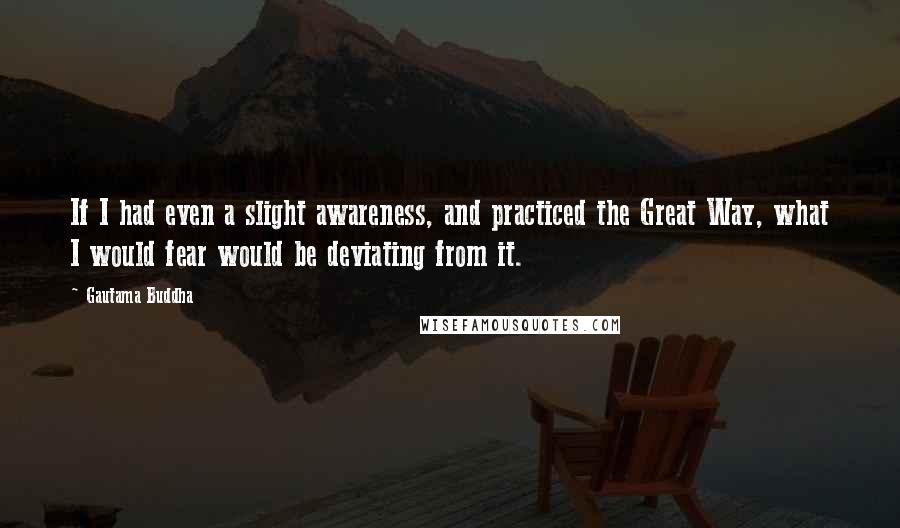 Gautama Buddha Quotes: If I had even a slight awareness, and practiced the Great Way, what I would fear would be deviating from it.