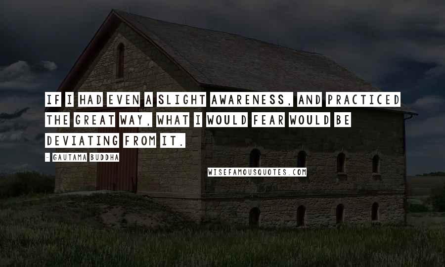 Gautama Buddha Quotes: If I had even a slight awareness, and practiced the Great Way, what I would fear would be deviating from it.