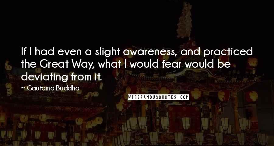 Gautama Buddha Quotes: If I had even a slight awareness, and practiced the Great Way, what I would fear would be deviating from it.