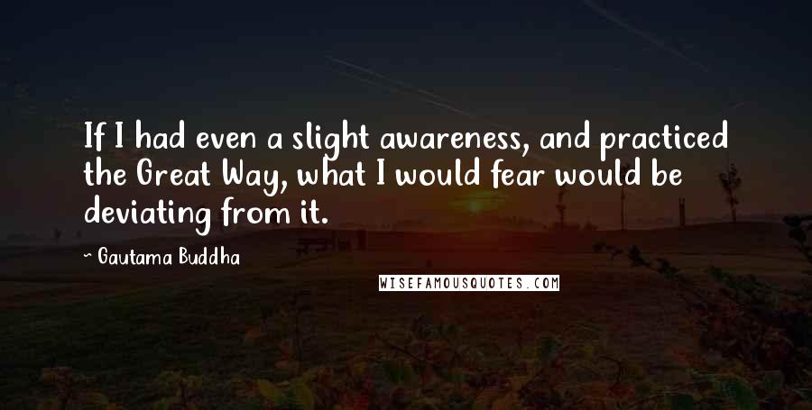 Gautama Buddha Quotes: If I had even a slight awareness, and practiced the Great Way, what I would fear would be deviating from it.