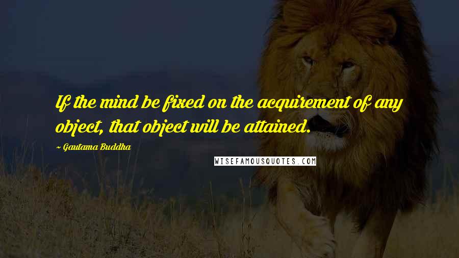 Gautama Buddha Quotes: If the mind be fixed on the acquirement of any object, that object will be attained.