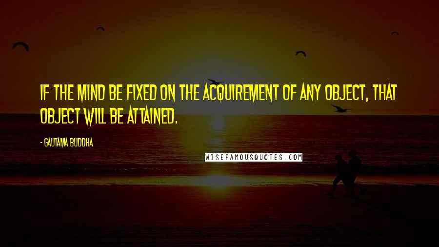 Gautama Buddha Quotes: If the mind be fixed on the acquirement of any object, that object will be attained.