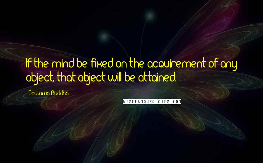 Gautama Buddha Quotes: If the mind be fixed on the acquirement of any object, that object will be attained.