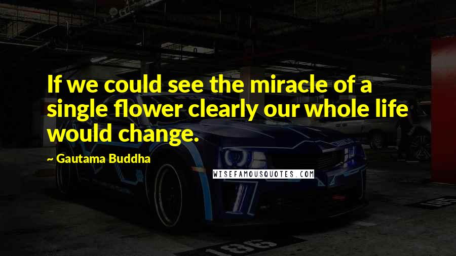 Gautama Buddha Quotes: If we could see the miracle of a single flower clearly our whole life would change.