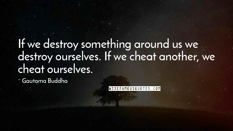 Gautama Buddha Quotes: If we destroy something around us we destroy ourselves. If we cheat another, we cheat ourselves.