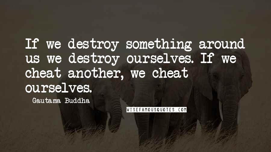 Gautama Buddha Quotes: If we destroy something around us we destroy ourselves. If we cheat another, we cheat ourselves.