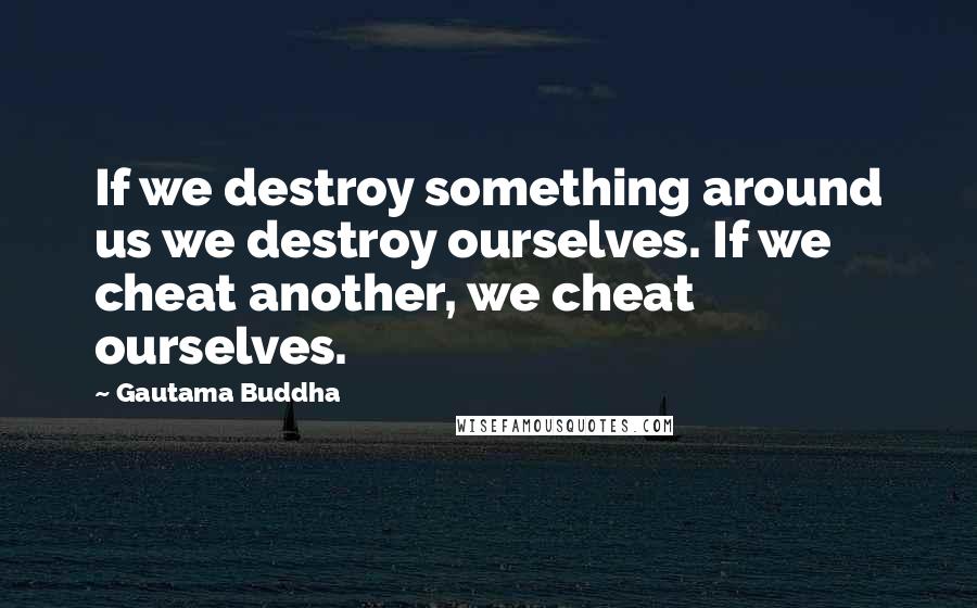 Gautama Buddha Quotes: If we destroy something around us we destroy ourselves. If we cheat another, we cheat ourselves.