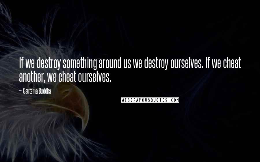 Gautama Buddha Quotes: If we destroy something around us we destroy ourselves. If we cheat another, we cheat ourselves.