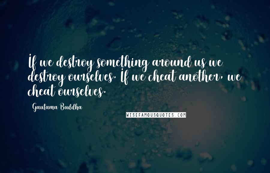 Gautama Buddha Quotes: If we destroy something around us we destroy ourselves. If we cheat another, we cheat ourselves.