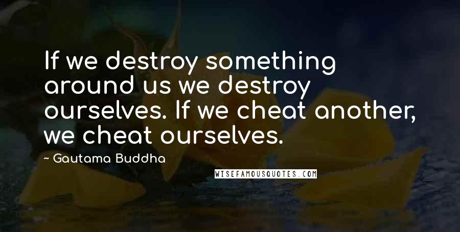 Gautama Buddha Quotes: If we destroy something around us we destroy ourselves. If we cheat another, we cheat ourselves.