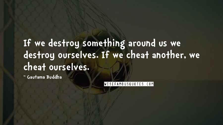 Gautama Buddha Quotes: If we destroy something around us we destroy ourselves. If we cheat another, we cheat ourselves.
