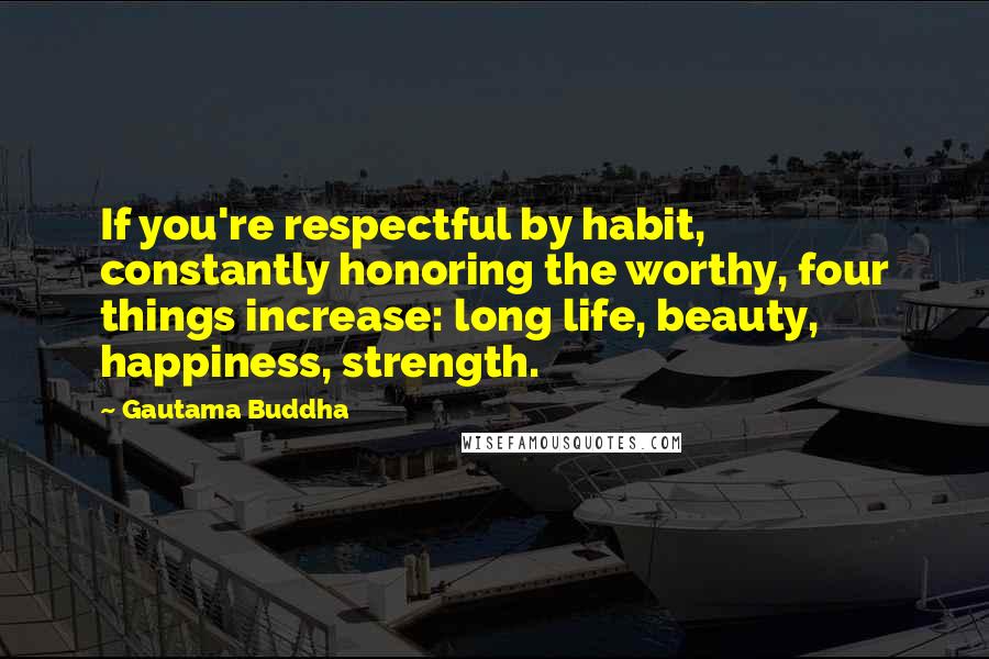 Gautama Buddha Quotes: If you're respectful by habit, constantly honoring the worthy, four things increase: long life, beauty, happiness, strength.