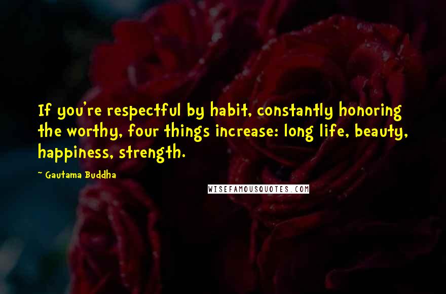 Gautama Buddha Quotes: If you're respectful by habit, constantly honoring the worthy, four things increase: long life, beauty, happiness, strength.