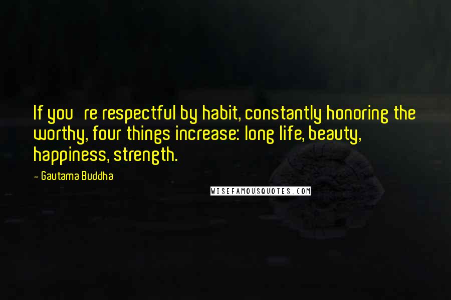 Gautama Buddha Quotes: If you're respectful by habit, constantly honoring the worthy, four things increase: long life, beauty, happiness, strength.