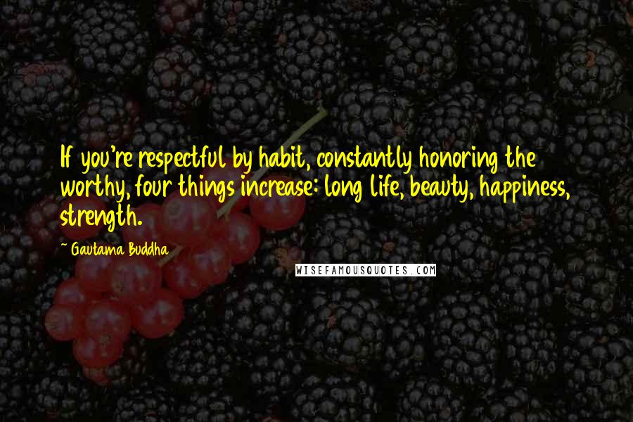 Gautama Buddha Quotes: If you're respectful by habit, constantly honoring the worthy, four things increase: long life, beauty, happiness, strength.
