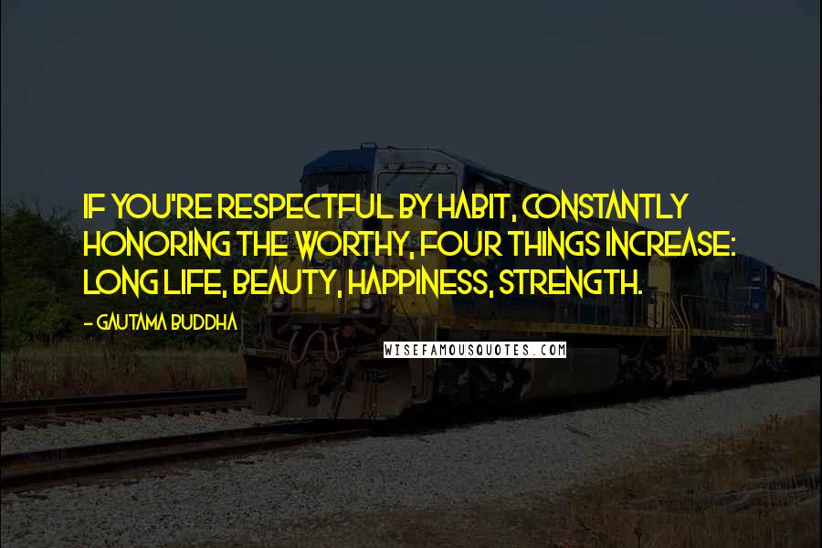 Gautama Buddha Quotes: If you're respectful by habit, constantly honoring the worthy, four things increase: long life, beauty, happiness, strength.