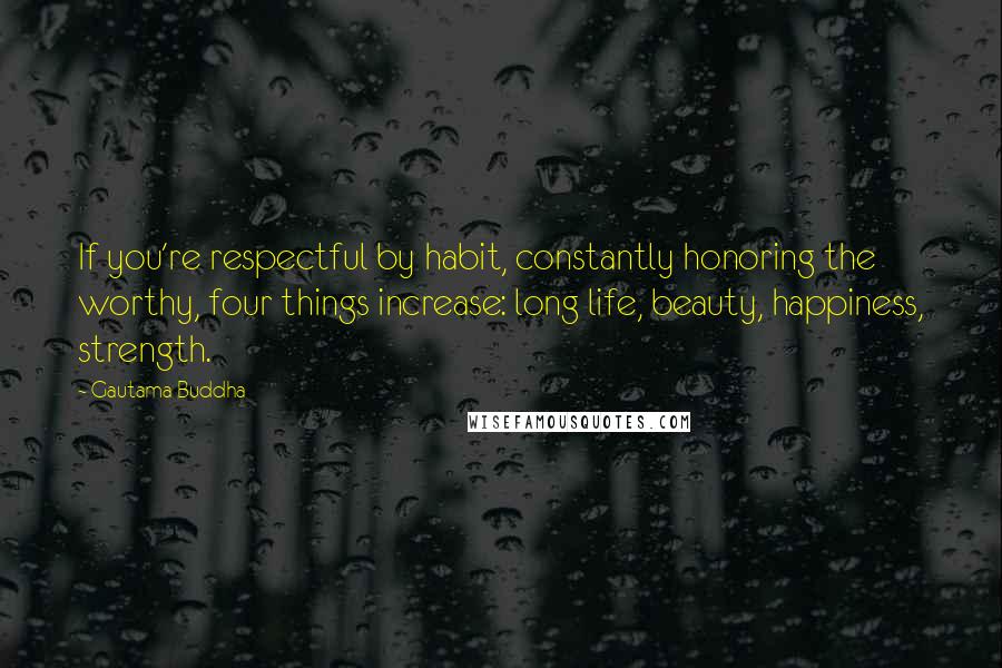 Gautama Buddha Quotes: If you're respectful by habit, constantly honoring the worthy, four things increase: long life, beauty, happiness, strength.