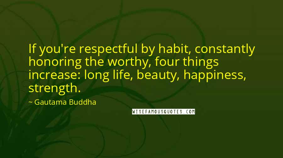 Gautama Buddha Quotes: If you're respectful by habit, constantly honoring the worthy, four things increase: long life, beauty, happiness, strength.
