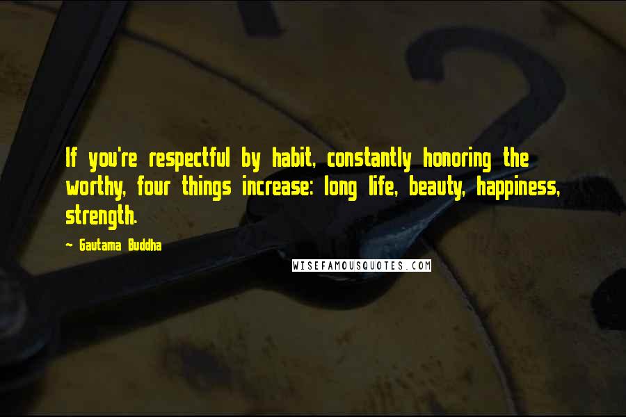 Gautama Buddha Quotes: If you're respectful by habit, constantly honoring the worthy, four things increase: long life, beauty, happiness, strength.