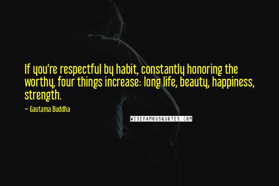 Gautama Buddha Quotes: If you're respectful by habit, constantly honoring the worthy, four things increase: long life, beauty, happiness, strength.