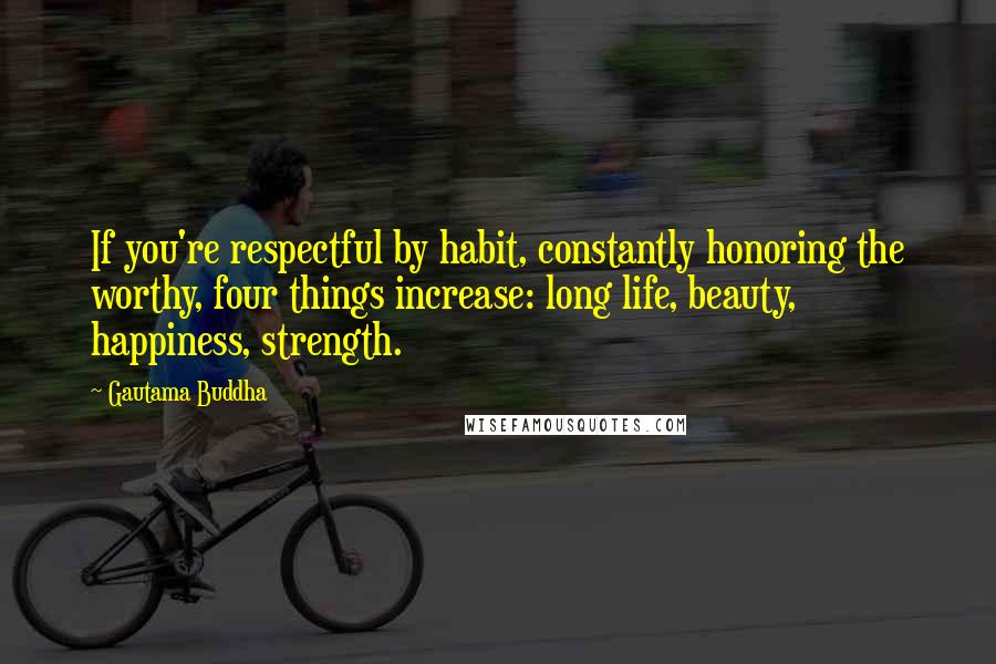 Gautama Buddha Quotes: If you're respectful by habit, constantly honoring the worthy, four things increase: long life, beauty, happiness, strength.