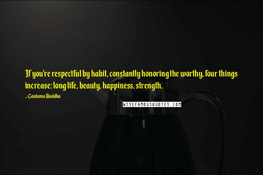 Gautama Buddha Quotes: If you're respectful by habit, constantly honoring the worthy, four things increase: long life, beauty, happiness, strength.