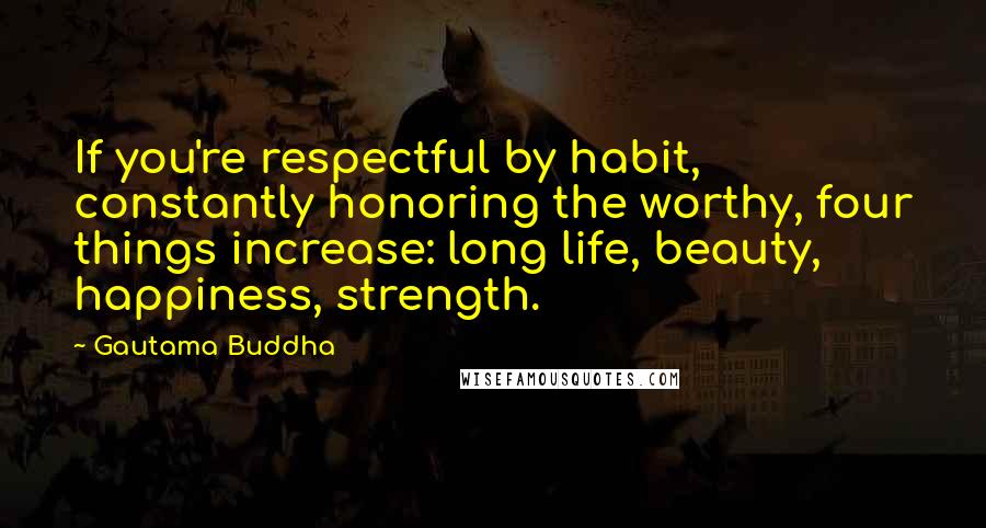 Gautama Buddha Quotes: If you're respectful by habit, constantly honoring the worthy, four things increase: long life, beauty, happiness, strength.