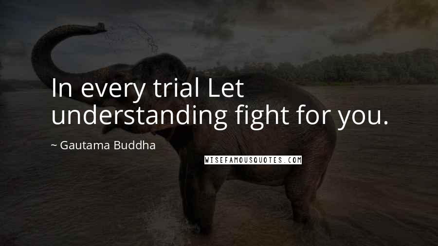 Gautama Buddha Quotes: In every trial Let understanding fight for you.