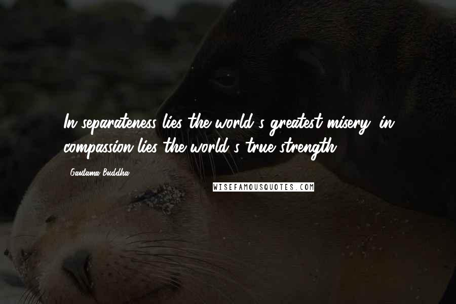 Gautama Buddha Quotes: In separateness lies the world's greatest misery; in compassion lies the world's true strength.