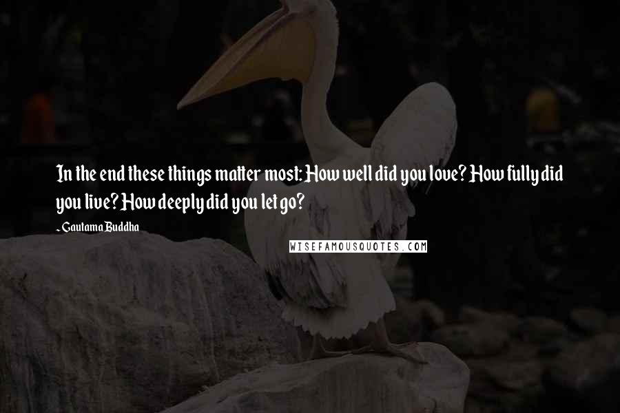 Gautama Buddha Quotes: In the end these things matter most: How well did you love? How fully did you live? How deeply did you let go?