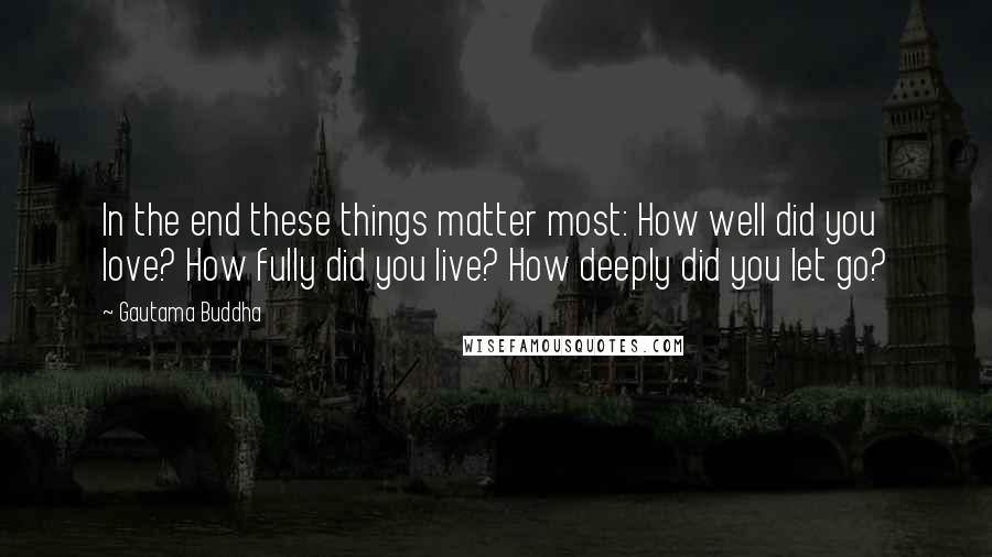 Gautama Buddha Quotes: In the end these things matter most: How well did you love? How fully did you live? How deeply did you let go?