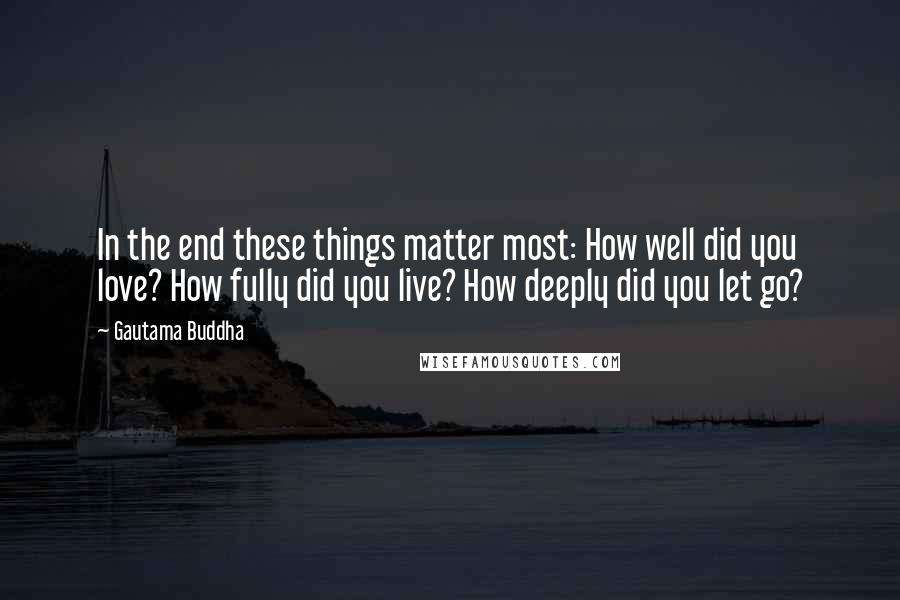 Gautama Buddha Quotes: In the end these things matter most: How well did you love? How fully did you live? How deeply did you let go?