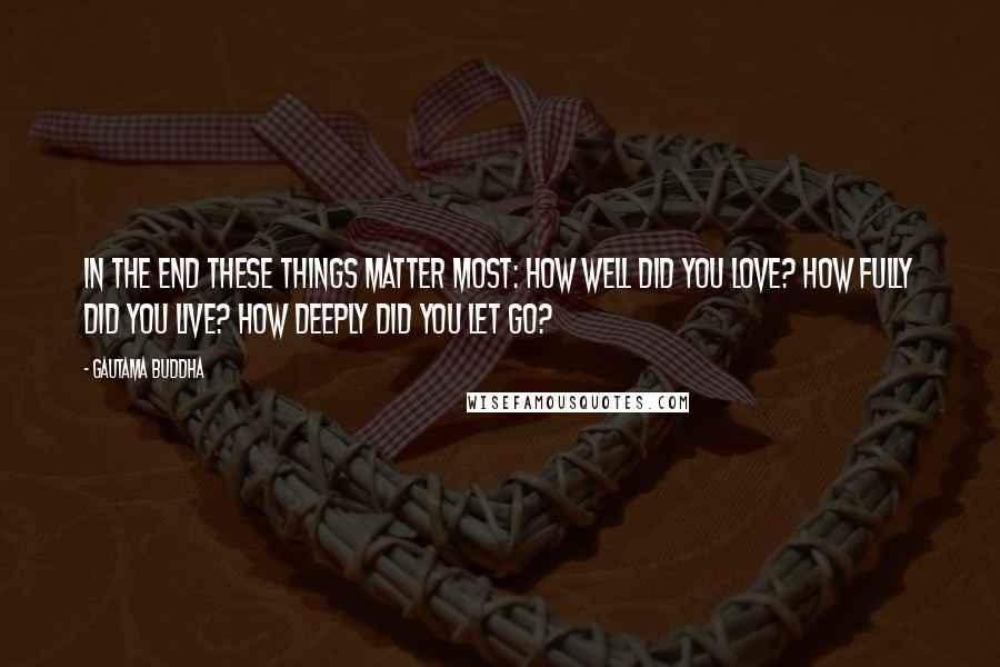 Gautama Buddha Quotes: In the end these things matter most: How well did you love? How fully did you live? How deeply did you let go?