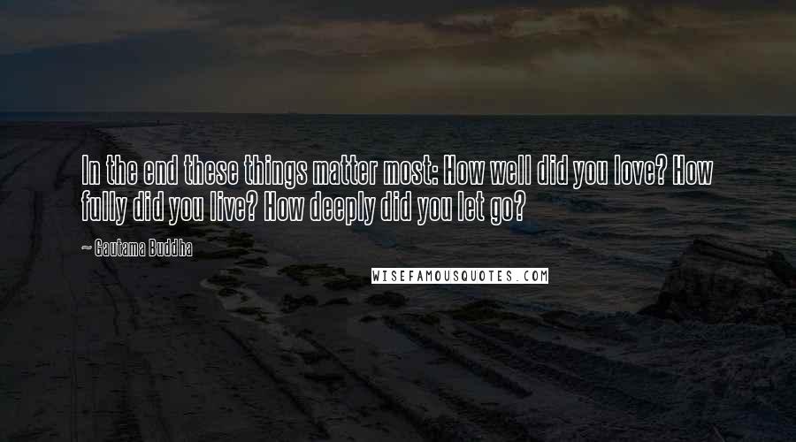 Gautama Buddha Quotes: In the end these things matter most: How well did you love? How fully did you live? How deeply did you let go?