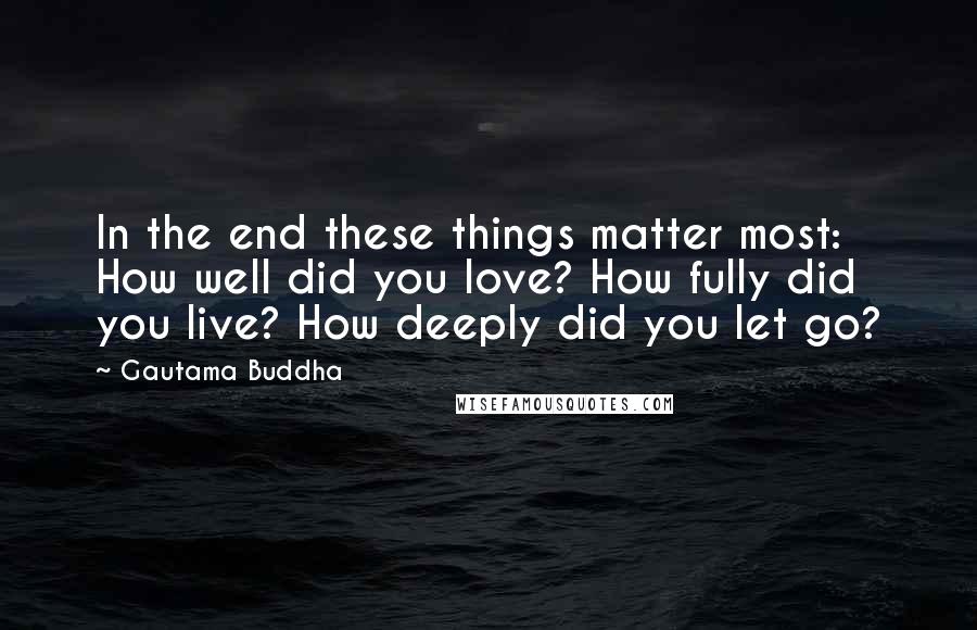 Gautama Buddha Quotes: In the end these things matter most: How well did you love? How fully did you live? How deeply did you let go?