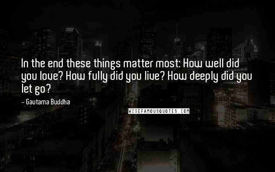 Gautama Buddha Quotes: In the end these things matter most: How well did you love? How fully did you live? How deeply did you let go?