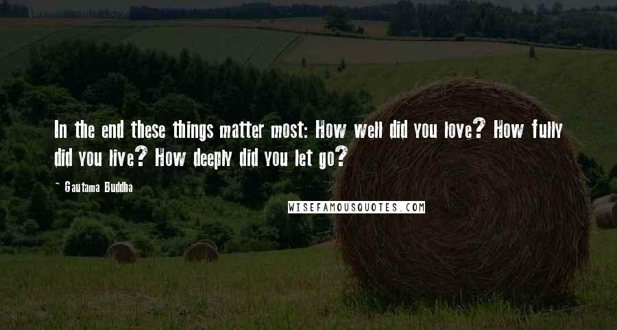 Gautama Buddha Quotes: In the end these things matter most: How well did you love? How fully did you live? How deeply did you let go?