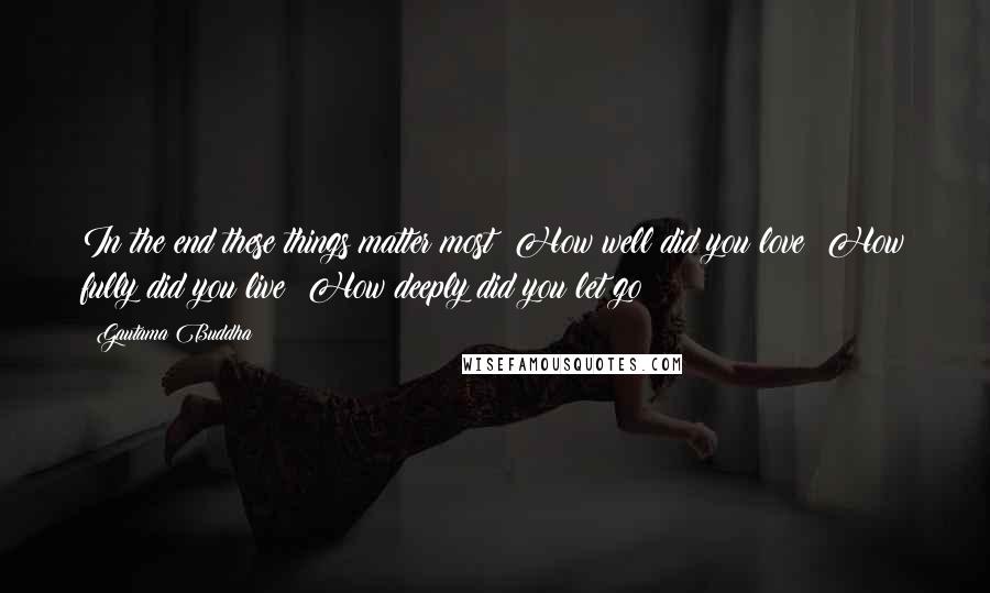 Gautama Buddha Quotes: In the end these things matter most: How well did you love? How fully did you live? How deeply did you let go?