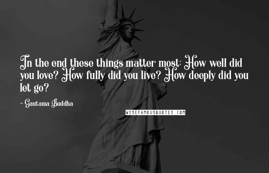 Gautama Buddha Quotes: In the end these things matter most: How well did you love? How fully did you live? How deeply did you let go?