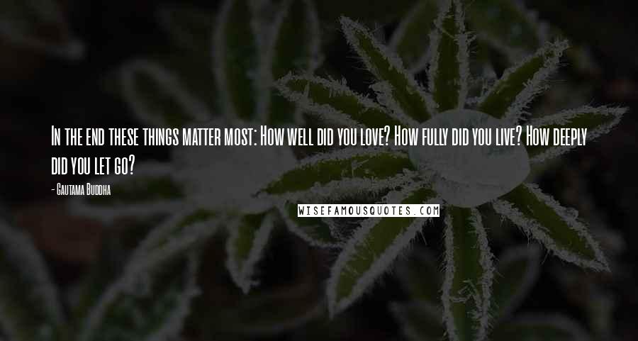 Gautama Buddha Quotes: In the end these things matter most: How well did you love? How fully did you live? How deeply did you let go?