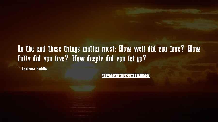 Gautama Buddha Quotes: In the end these things matter most: How well did you love? How fully did you live? How deeply did you let go?