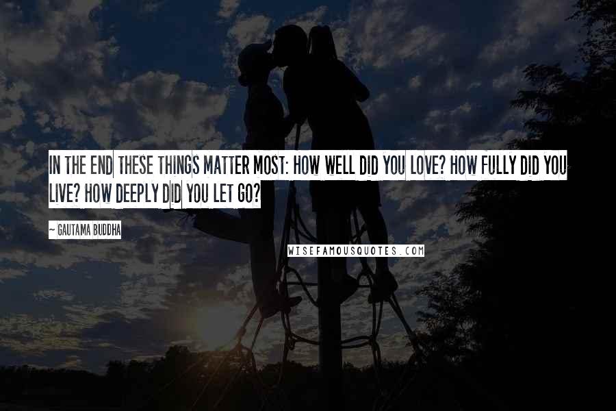 Gautama Buddha Quotes: In the end these things matter most: How well did you love? How fully did you live? How deeply did you let go?