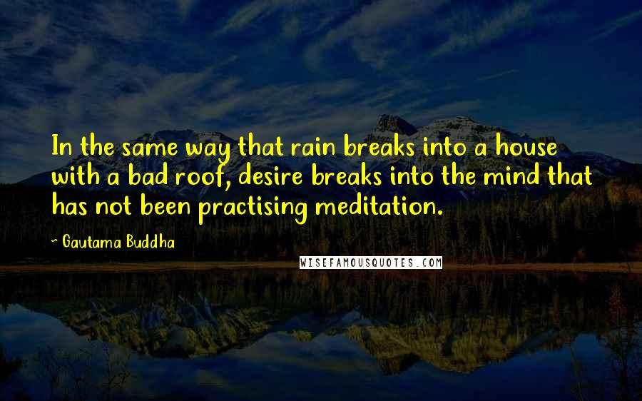 Gautama Buddha Quotes: In the same way that rain breaks into a house with a bad roof, desire breaks into the mind that has not been practising meditation.